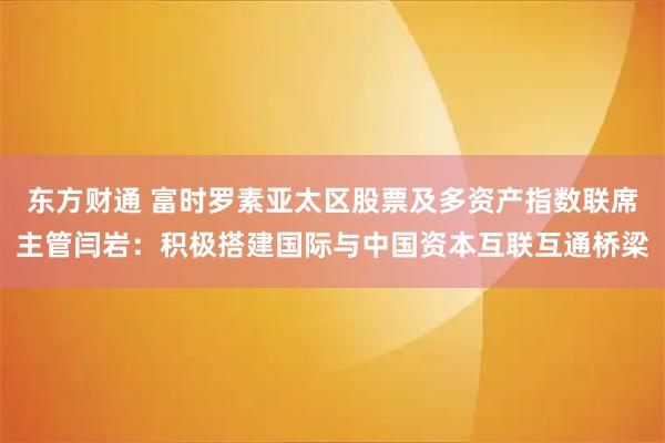 东方财通 富时罗素亚太区股票及多资产指数联席主管闫岩：积极搭建国际与中国资本互联互通桥梁