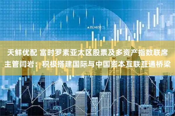 天鲜优配 富时罗素亚太区股票及多资产指数联席主管闫岩：积极搭建国际与中国资本互联互通桥梁
