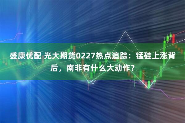 盛康优配 光大期货0227热点追踪：锰硅上涨背后，南非有什么大动作？