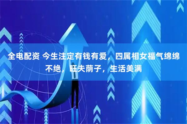 全电配资 今生注定有钱有爱，四属相女福气绵绵不绝，旺夫荫子，生活美满