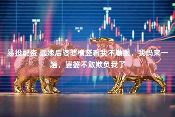 易投配资 远嫁后婆婆横竖看我不顺眼，我妈来一趟，婆婆不敢欺负我了
