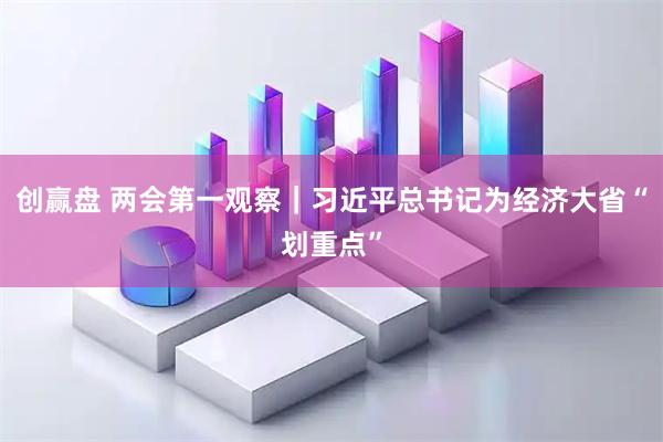 创赢盘 两会第一观察｜习近平总书记为经济大省“划重点”