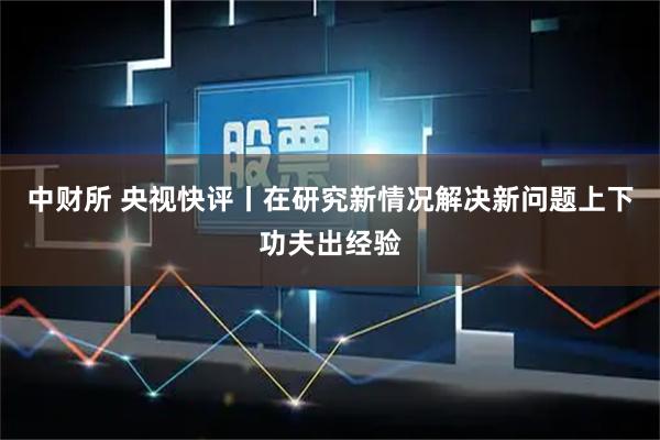 中财所 央视快评丨在研究新情况解决新问题上下功夫出经验