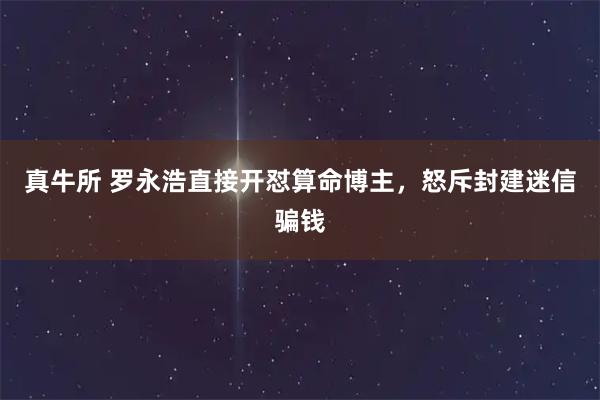 真牛所 罗永浩直接开怼算命博主，怒斥封建迷信骗钱