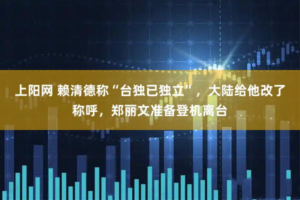 上阳网 赖清德称“台独已独立”，大陆给他改了称呼，郑丽文准备登机离台