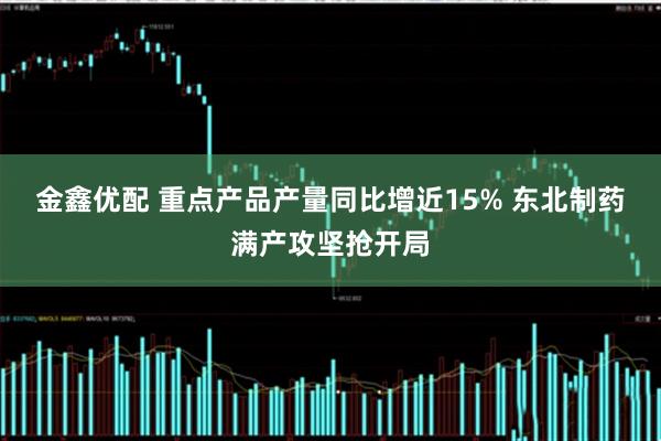 金鑫优配 重点产品产量同比增近15% 东北制药满产攻坚抢开局