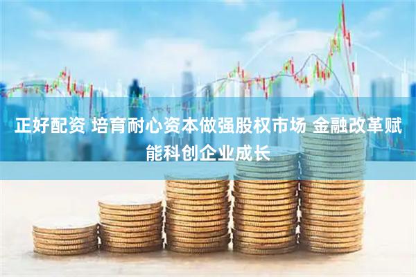 正好配资 培育耐心资本做强股权市场 金融改革赋能科创企业成长