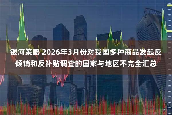 银河策略 2026年3月份对我国多种商品发起反倾销和反补贴调查的国家与地区不完全汇总