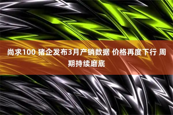 尚求100 猪企发布3月产销数据 价格再度下行 周期持续磨底