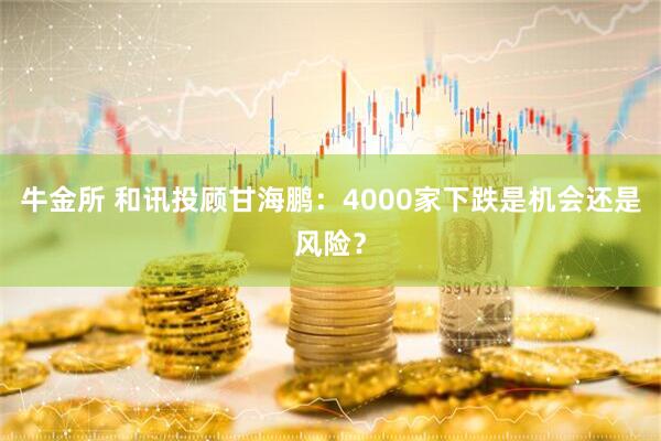 牛金所 和讯投顾甘海鹏：4000家下跌是机会还是风险？