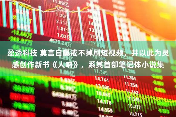 盈透科技 莫言自曝戒不掉刷短视频，并以此为灵感创作新书《人呐》，系其首部笔记体小说集
