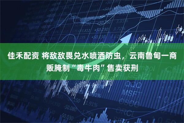 佳禾配资 将敌敌畏兑水喷洒防虫，云南鲁甸一商贩腌制“毒牛肉”售卖获刑