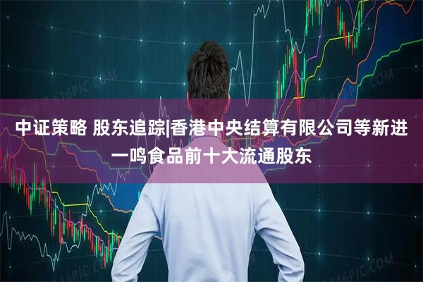 中证策略 股东追踪|香港中央结算有限公司等新进一鸣食品前十大流通股东