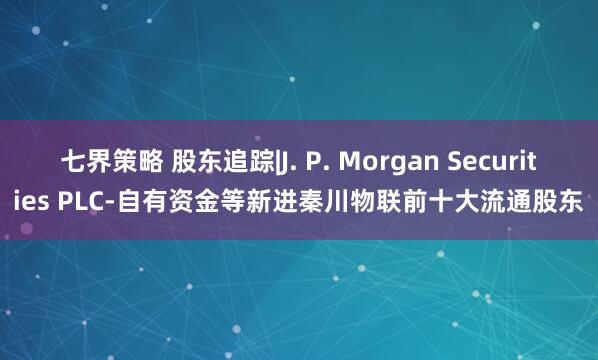 七界策略 股东追踪|J. P. Morgan Securities PLC-自有资金等新进秦川物联前十大流通股东