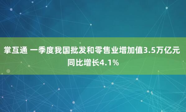 掌互通 一季度我国批发和零售业增加值3.5万亿元 同比增长4.1%