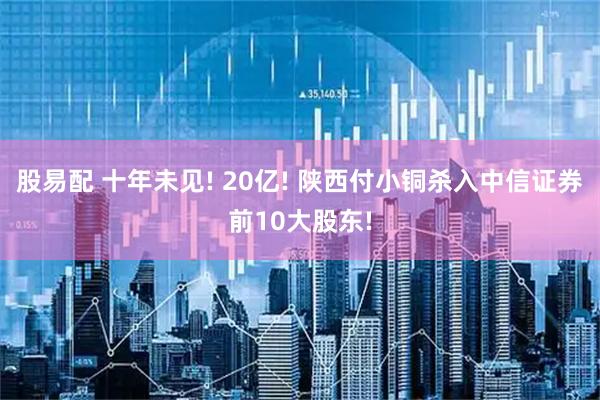 股易配 十年未见! 20亿! 陕西付小铜杀入中信证券前10大股东!