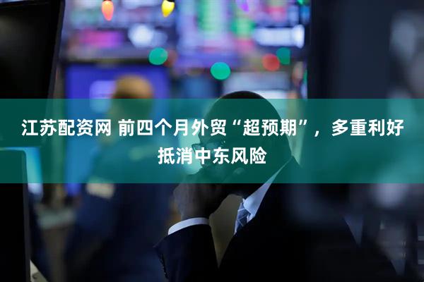 江苏配资网 前四个月外贸“超预期”，多重利好抵消中东风险