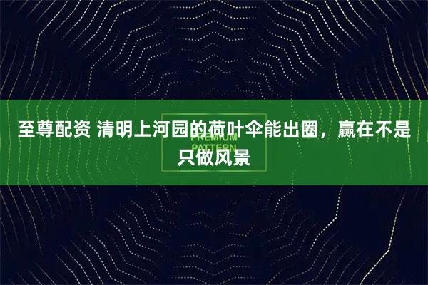 至尊配资 清明上河园的荷叶伞能出圈，赢在不是只做风景