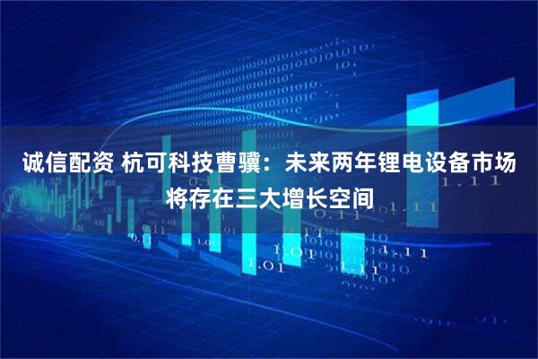 诚信配资 杭可科技曹骥：未来两年锂电设备市场将存在三大增长空间