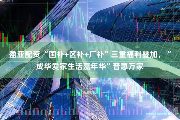 盈亚配资 “国补+区补+厂补”三重福利叠加，“成华爱家生活嘉年华”普惠万家