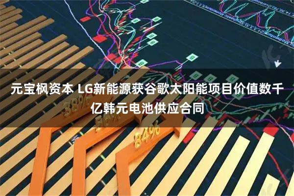元宝枫资本 LG新能源获谷歌太阳能项目价值数千亿韩元电池供应合同