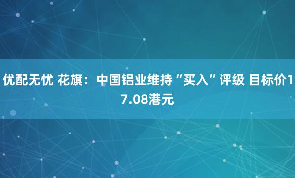 优配无忧 花旗：中国铝业维持“买入”评级 目标价17.08港元