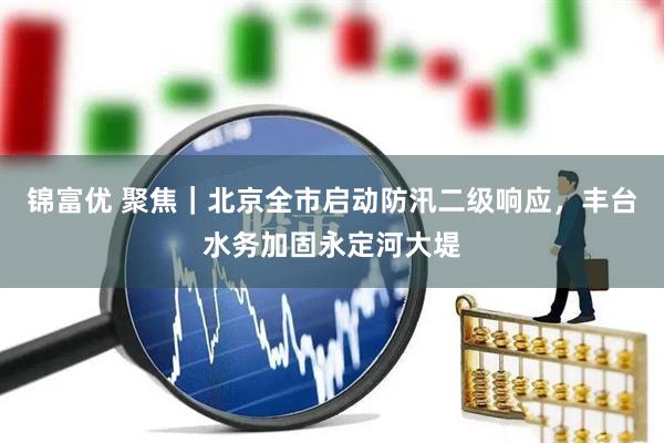 锦富优 聚焦|北京全市启动防汛二级响应,丰台水务加固永定河大堤