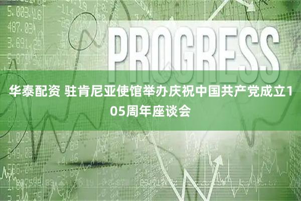 华泰配资 驻肯尼亚使馆举办庆祝中国共产党成立105周年座谈会