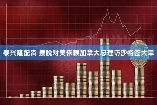 泰兴隆配资 摆脱对美依赖 加拿大总理访沙特签大单