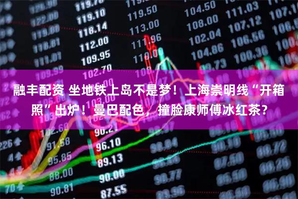 融丰配资 坐地铁上岛不是梦！上海崇明线“开箱照”出炉！曼巴配色，撞脸康师傅冰红茶？