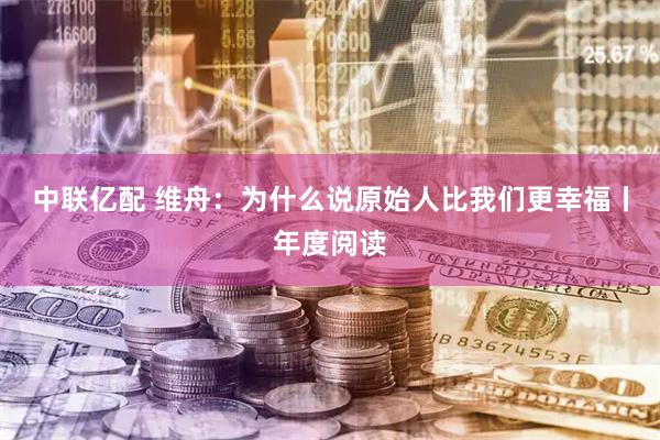 中联亿配 维舟：为什么说原始人比我们更幸福丨年度阅读