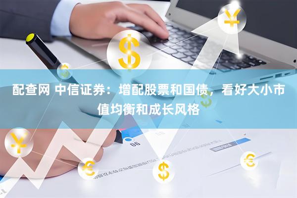 配查网 中信证券：增配股票和国债，看好大小市值均衡和成长风格
