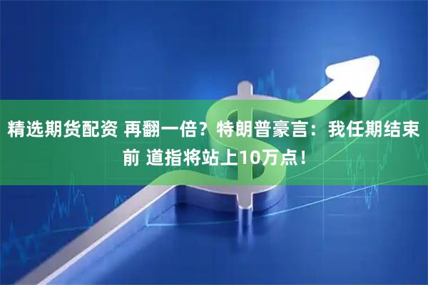 精选期货配资 再翻一倍？特朗普豪言：我任期结束前 道指将站上10万点！