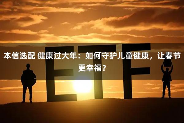 本信选配 健康过大年：如何守护儿童健康，让春节更幸福？