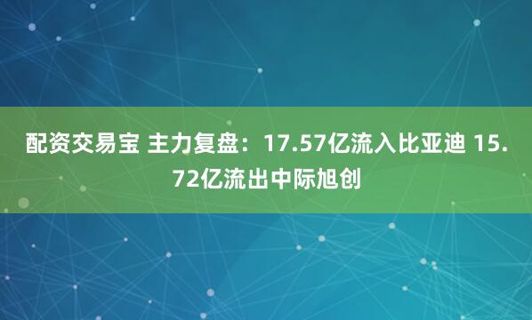 配资交易宝 主力复盘：17.57亿流入比亚迪 15.72亿流出中际旭创