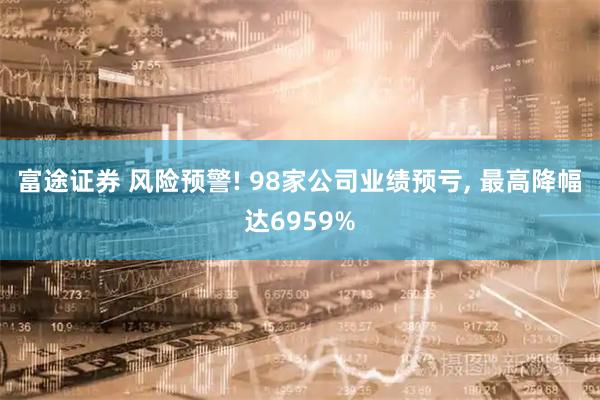 富途证券 风险预警! 98家公司业绩预亏, 最高降幅达6959%