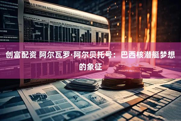 创富配资 阿尔瓦罗·阿尔贝托号：巴西核潜艇梦想的象征