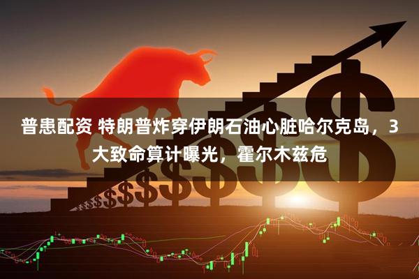 普患配资 特朗普炸穿伊朗石油心脏哈尔克岛，3大致命算计曝光，霍尔木兹危