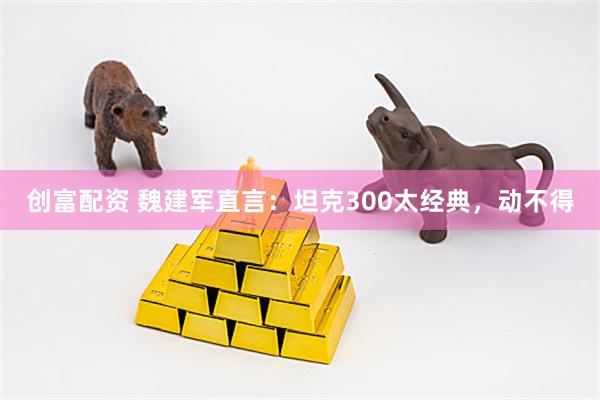 创富配资 魏建军直言：坦克300太经典，动不得