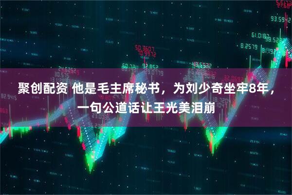 聚创配资 他是毛主席秘书，为刘少奇坐牢8年，一句公道话让王光美泪崩