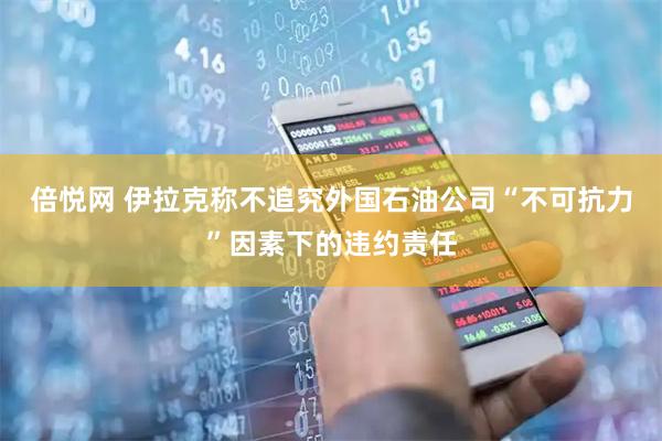 倍悦网 伊拉克称不追究外国石油公司“不可抗力”因素下的违约责任