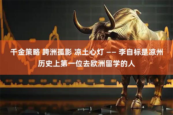 千金策略 跨洲孤影 凉土心灯 —— 李自标是凉州历史上第一位去欧洲留学的人