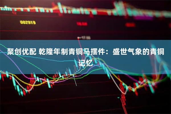 聚创优配 乾隆年制青铜马摆件：盛世气象的青铜记忆