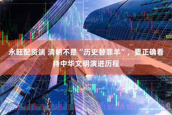 永旺配资端 清朝不是“历史替罪羊”，要正确看待中华文明演进历程