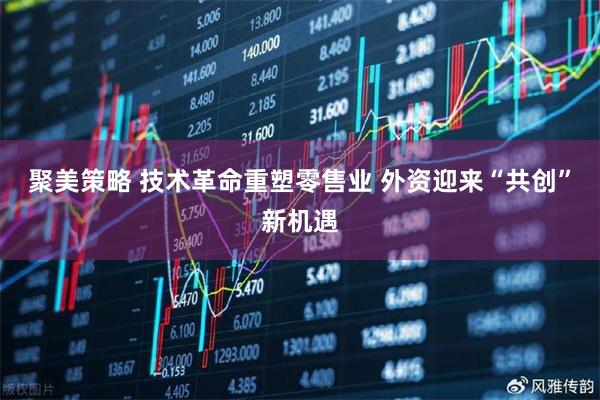 聚美策略 技术革命重塑零售业 外资迎来“共创”新机遇
