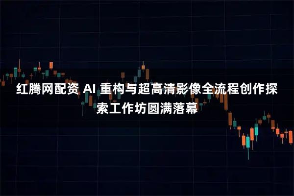 红腾网配资 AI 重构与超高清影像全流程创作探索工作坊圆满落幕