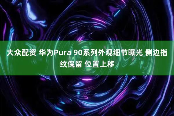 大众配资 华为Pura 90系列外观细节曝光 侧边指纹保留 位置上移