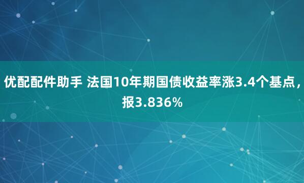 优配配件助手 法国10年期国债收益率涨3.4个基点，报3.836%