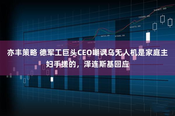 亦丰策略 德军工巨头CEO嘲讽乌无人机是家庭主妇手搓的，泽连斯基回应