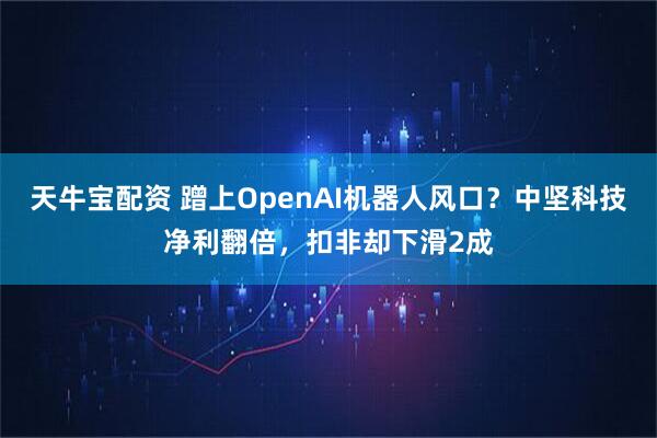 天牛宝配资 蹭上OpenAI机器人风口？中坚科技净利翻倍，扣非却下滑2成